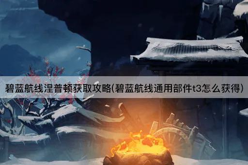 碧蓝航线涅普顿获取攻略(碧蓝航线通用部件t3怎么获得)
