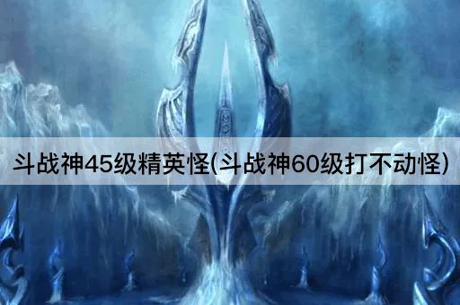 斗战神45级精英怪(斗战神60级打不动怪)
