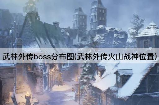武林外传boss分布图(武林外传火山战神位置)