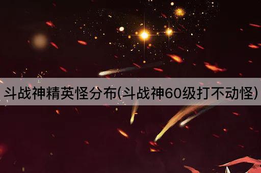 斗战神精英怪分布(斗战神60级打不动怪)