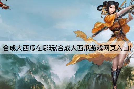 合成大西瓜在哪玩(合成大西瓜游戏网页入口)