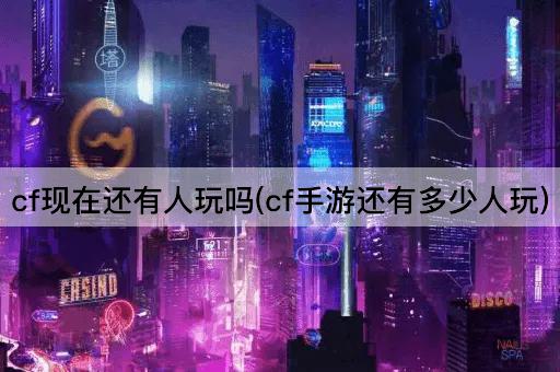 cf现在还有人玩吗(cf手游还有多少人玩)