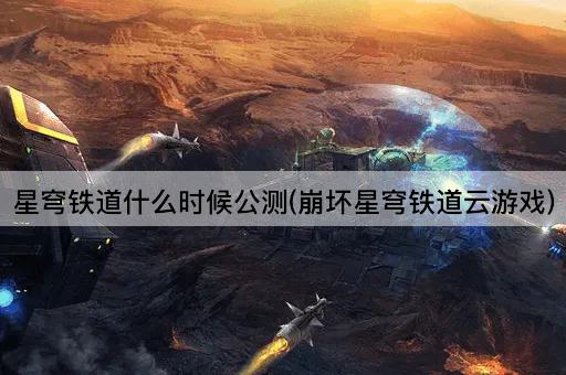 星穹铁道什么时候公测(崩坏星穹铁道云游戏)