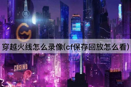 穿越火线怎么录像(cf保存回放怎么看)