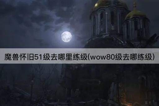 魔兽怀旧51级去哪里练级(wow80级去哪练级)