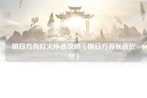 明日方舟灯火序曲攻略（明日方舟黎明破晓）