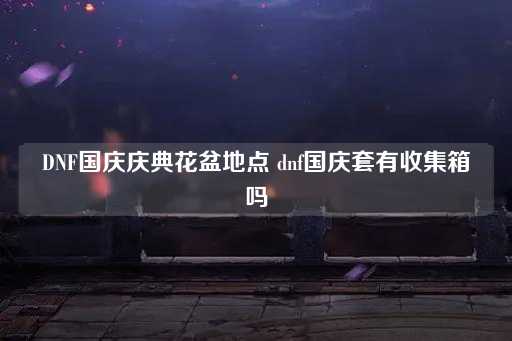 DNF国庆庆典花盆位置 dnf国庆套有收集箱吗