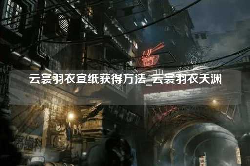 云裳羽衣宣纸获取指南_云裳羽衣天渊